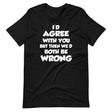 I'd Agree But Then We'd Both Be Wrong Shirt