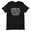 Where Am I Going And Why Am I In This Hand Basket Shirt